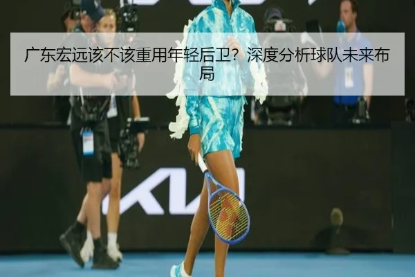 广东宏远该不该重用年轻后卫？深度分析球队未来布局