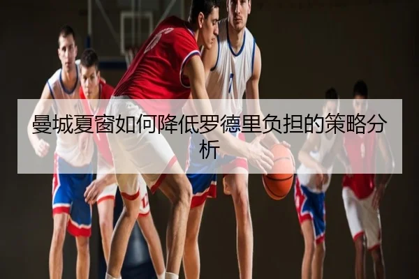曼城夏窗如何降低罗德里负担的策略分析
