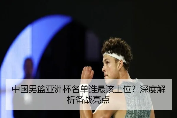 中国男篮亚洲杯名单谁最该上位？深度解析备战亮点