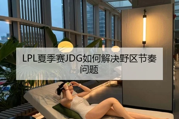 LPL夏季赛JDG如何解决野区节奏问题